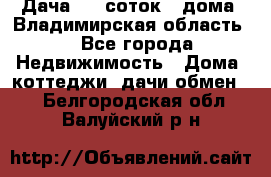 Дача 8,5 соток.2 дома. Владимирская область. - Все города Недвижимость » Дома, коттеджи, дачи обмен   . Белгородская обл.,Валуйский р-н